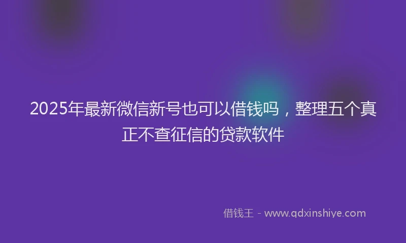 2025年最新微信新号也可以借钱吗，整理五个真正不查征信的贷款软件