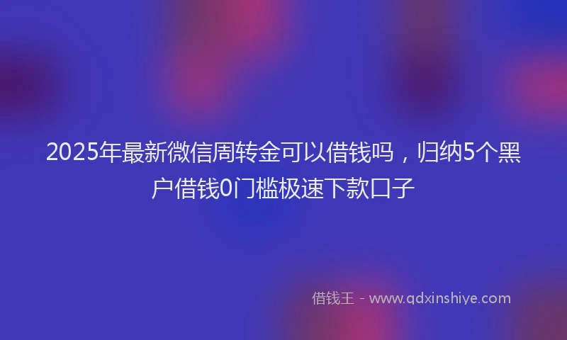 2025年最新微信周转金可以借钱吗，归纳5个黑户借钱0门槛极速下款口子