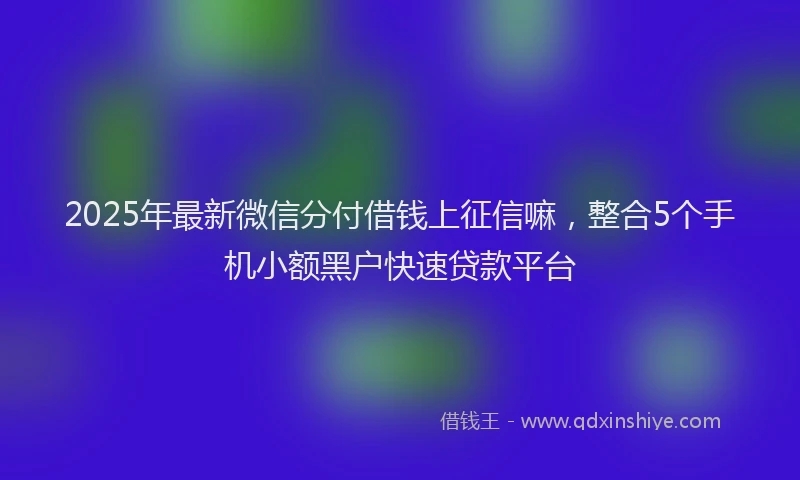 2025年最新微信分付借钱上征信嘛，整合5个手机小额黑户快速贷款平台