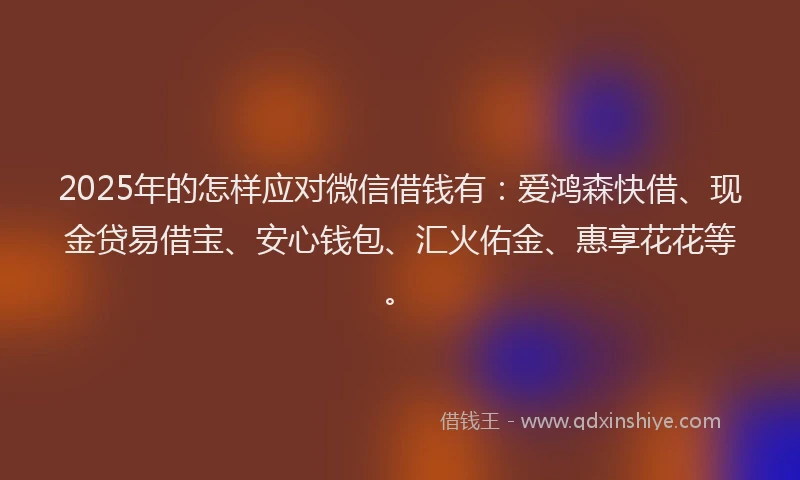 2025年的怎样应对微信借钱有：爱鸿森快借、现金贷易借宝、安心钱包、汇火佑金、惠享花花等。
