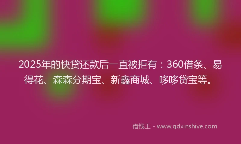 2025年的快贷还款后一直被拒有：360借条、易得花、森森分期宝、新鑫商城、哆哆贷宝等。