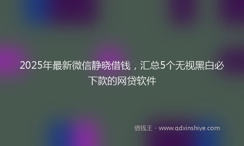 2025年最新微信静晓借钱，汇总5个无视黑白必下款的网贷软件