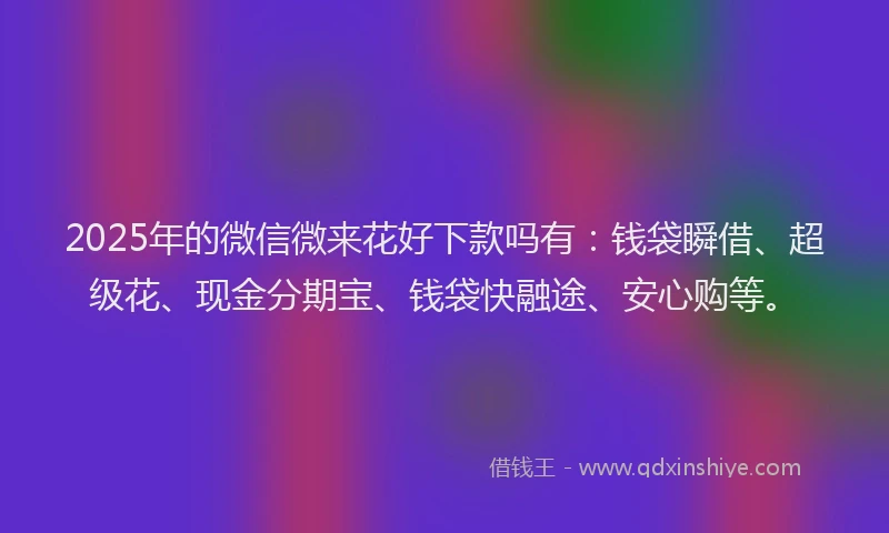 2025年的微信微来花好下款吗有：钱袋瞬借、超级花、现金分期宝、钱袋快融途、安心购等。