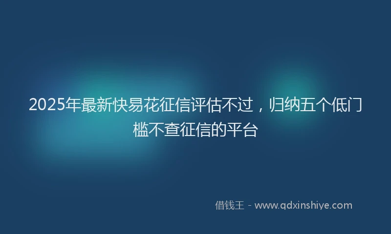 2025年最新快易花征信评估不过，归纳五个低门槛不查征信的平台