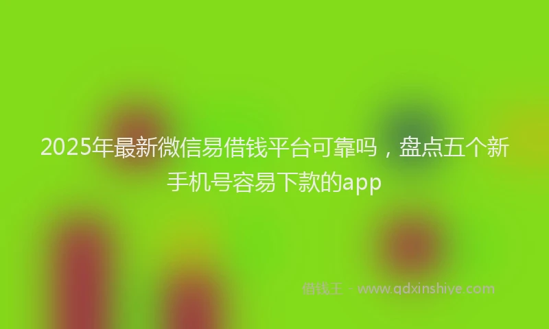 2025年最新微信易借钱平台可靠吗，盘点五个新手机号容易下款的app