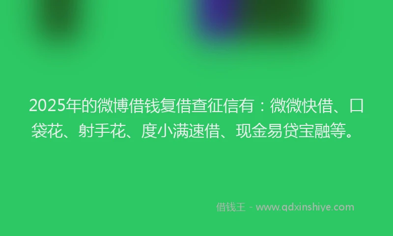 2025年的微博借钱复借查征信有：微微快借、口袋花、射手花、度小满速借、现金易贷宝融等。