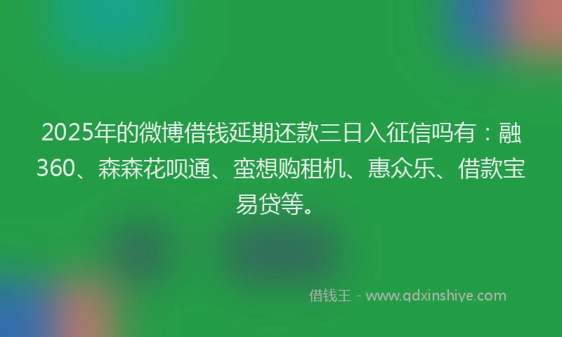 2025年的微博借钱延期还款三日入征信吗有：融360、森森花呗通、蛮想购租机、惠众乐、借款宝易贷等。