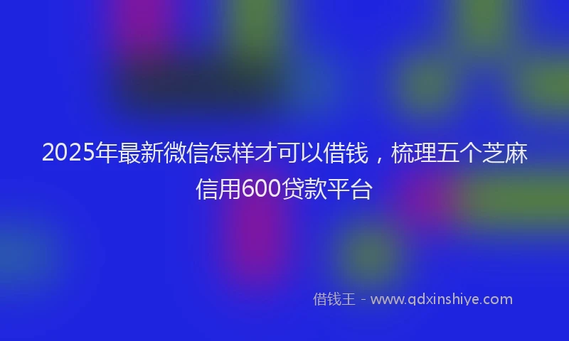 2025年最新微信怎样才可以借钱，梳理五个芝麻信用600贷款平台