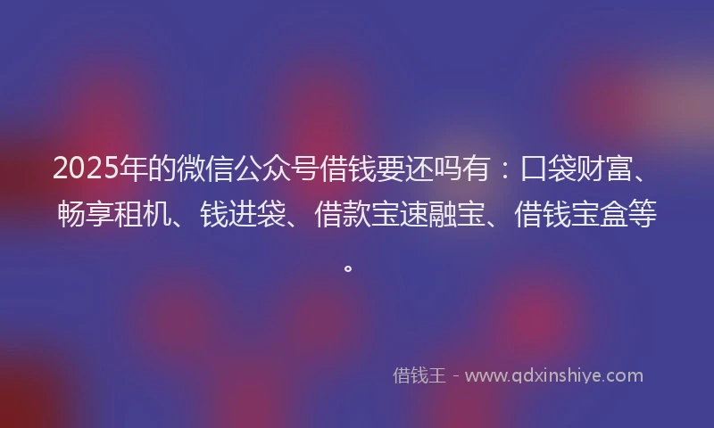 2025年的微信公众号借钱要还吗有：口袋财富、畅享租机、钱进袋、借款宝速融宝、借钱宝盒等。