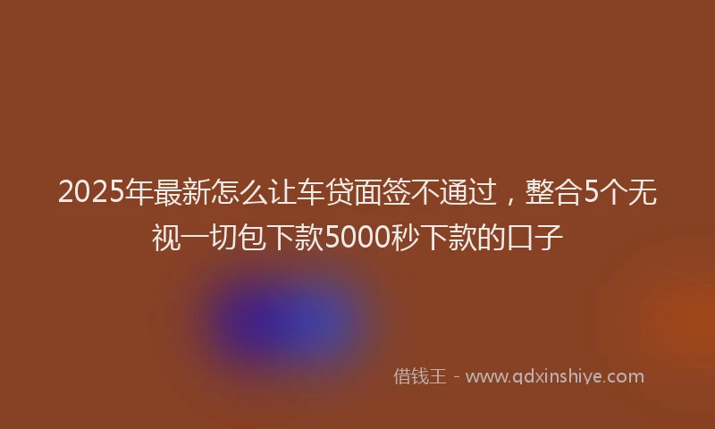 2025年最新怎么让车贷面签不通过，整合5个无视一切包下款5000秒下款的口子