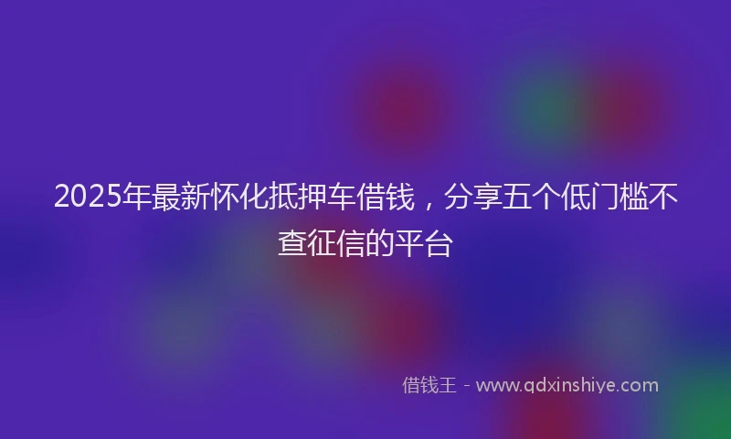2025年最新怀化抵押车借钱，分享五个低门槛不查征信的平台