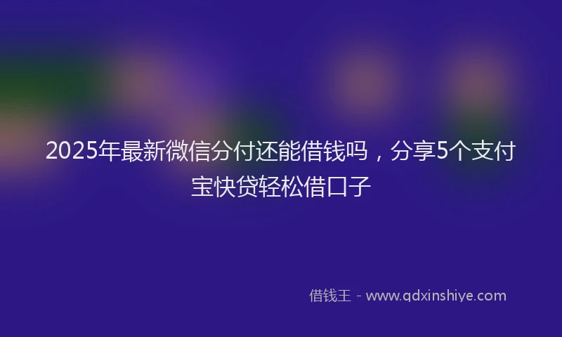 2025年最新微信分付还能借钱吗，分享5个支付宝快贷轻松借口子