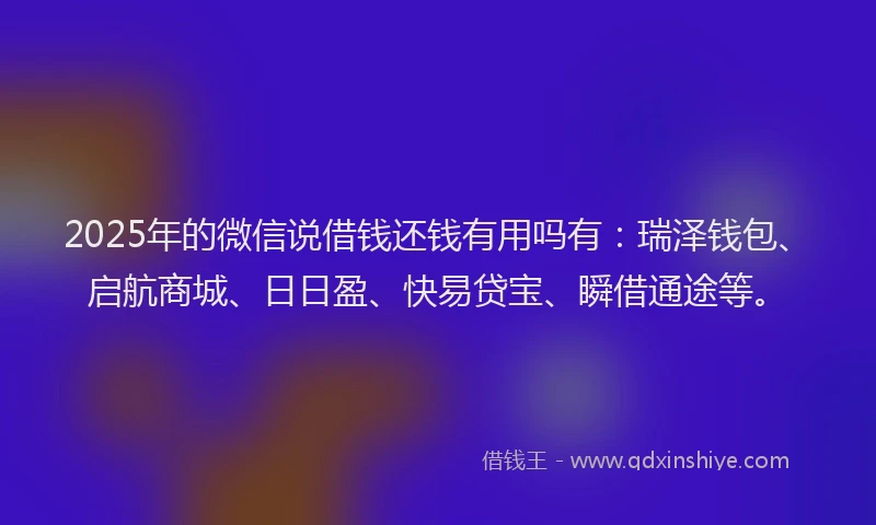 2025年的微信说借钱还钱有用吗有：瑞泽钱包、启航商城、日日盈、快易贷宝、瞬借通途等。
