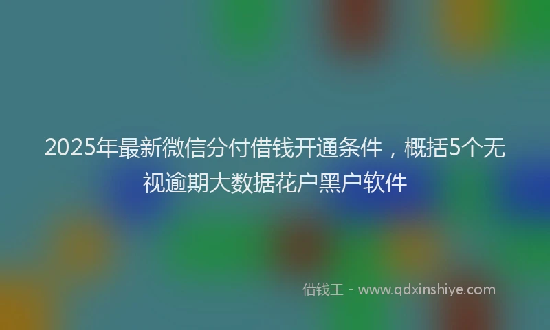 2025年最新微信分付借钱开通条件，概括5个无视逾期大数据花户黑户软件