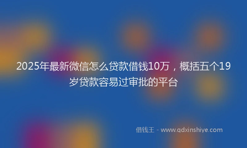 2025年最新微信怎么贷款借钱10万，概括五个19岁贷款容易过审批的平台