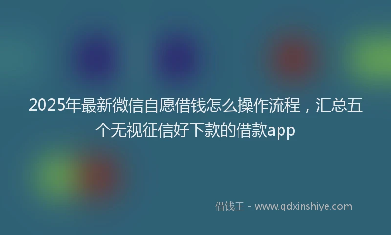 2025年最新微信自愿借钱怎么操作流程，汇总五个无视征信好下款的借款app