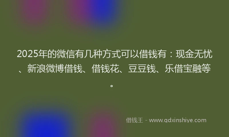 2025年的微信有几种方式可以借钱有：现金无忧、新浪微博借钱、借钱花、豆豆钱、乐借宝融等。