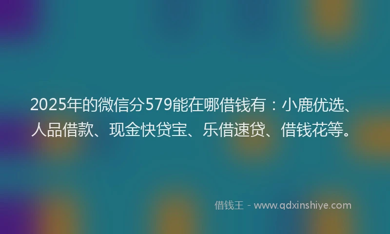 2025年的微信分579能在哪借钱有：小鹿优选、人品借款、现金快贷宝、乐借速贷、借钱花等。