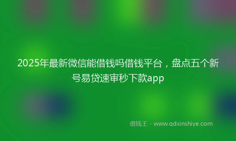 2025年最新微信能借钱吗借钱平台，盘点五个新号易贷速审秒下款app