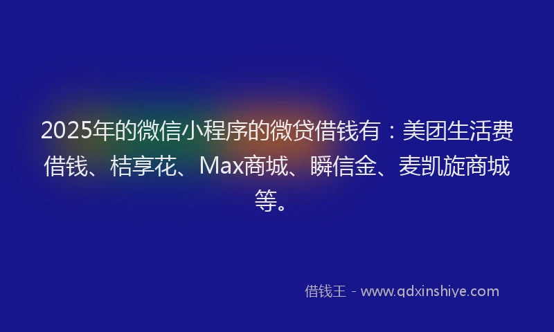 2025年的微信小程序的微贷借钱有：美团生活费借钱、桔享花、Max商城、瞬信金、麦凯旋商城等。