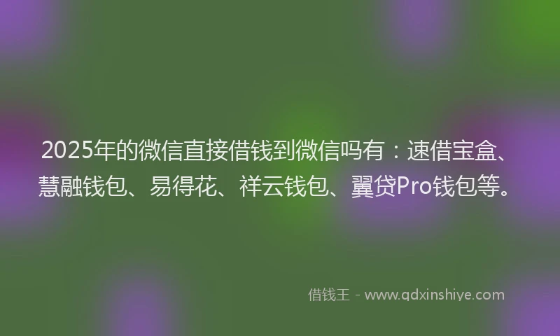2025年的微信直接借钱到微信吗有：速借宝盒、慧融钱包、易得花、祥云钱包、翼贷Pro钱包等。
