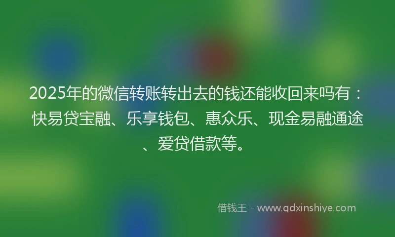 2025年的微信转账转出去的钱还能收回来吗有：快易贷宝融、乐享钱包、惠众乐、现金易融通途、爱贷借款等。