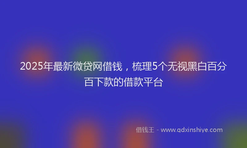 2025年最新微贷网借钱，梳理5个无视黑白百分百下款的借款平台