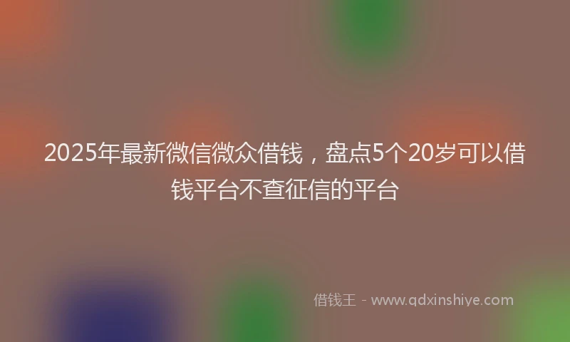 2025年最新微信微众借钱，盘点5个20岁可以借钱平台不查征信的平台