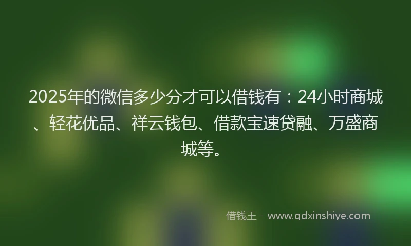 2025年的微信多少分才可以借钱有：24小时商城、轻花优品、祥云钱包、借款宝速贷融、万盛商城等。