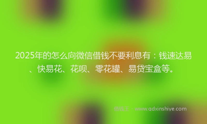 2025年的怎么向微信借钱不要利息有：钱速达易、快易花、花呗、零花罐、易贷宝盒等。