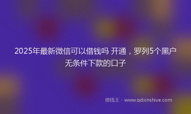 2025年最新微信可以借钱吗 开通，罗列5个黑户无条件下款的口子