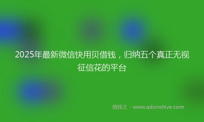 2025年最新微信快用贝借钱，归纳五个真正无视征信花的平台