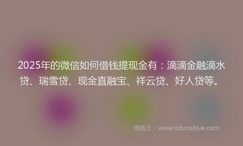2025年的微信如何借钱提现金有：滴滴金融滴水贷、瑞雪贷、现金直融宝、祥云贷、好人贷等。