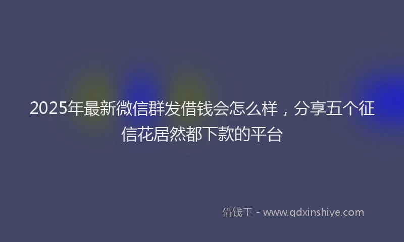 2025年最新微信群发借钱会怎么样，分享五个征信花居然都下款的平台