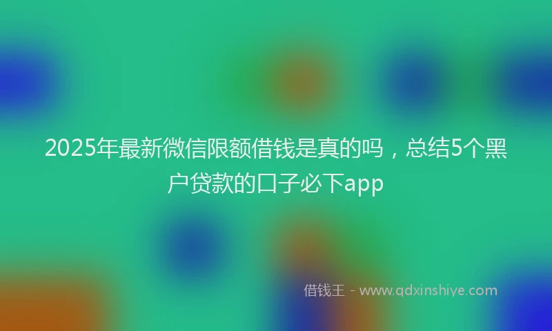 2025年最新微信限额借钱是真的吗，总结5个黑户贷款的口子必下app