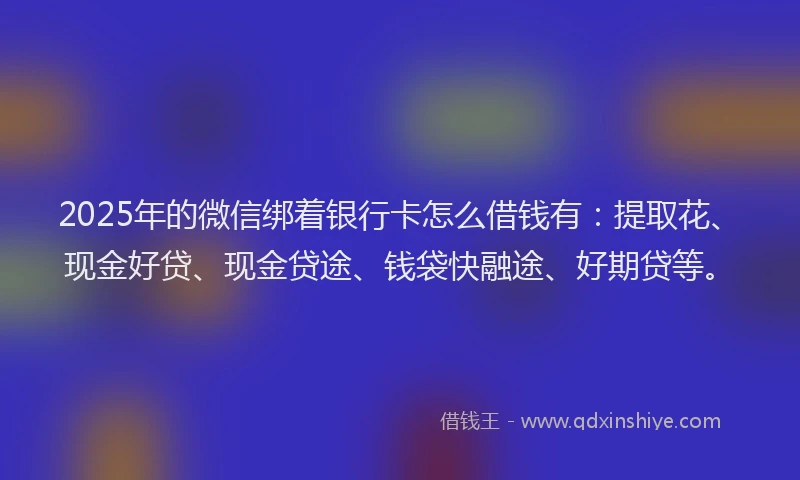 2025年的微信绑着银行卡怎么借钱有：提取花、现金好贷、现金贷途、钱袋快融途、好期贷等。