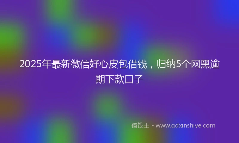 2025年最新微信好心皮包借钱，归纳5个网黑逾期下款口子