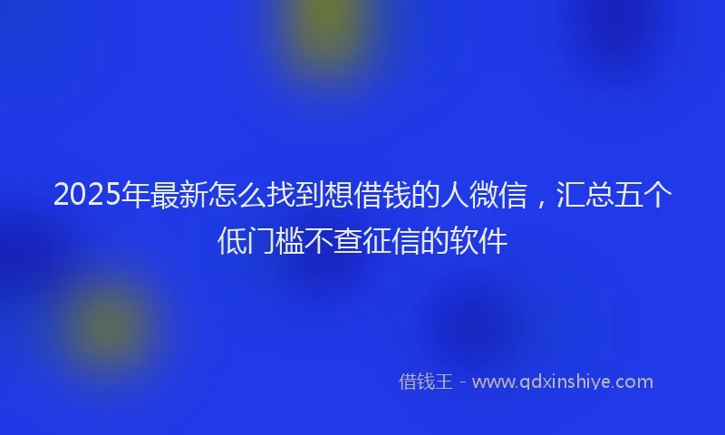 2025年最新怎么找到想借钱的人微信，汇总五个低门槛不查征信的软件