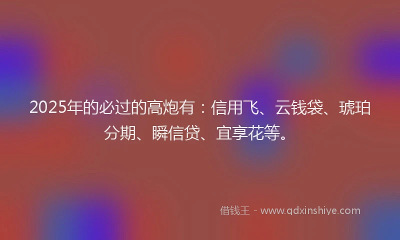 2025年的必过的高炮有：信用飞、云钱袋、琥珀分期、瞬信贷、宜享花等。