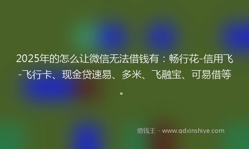 2025年的怎么让微信无法借钱有：畅行花-信用飞-飞行卡、现金贷速易、多米、飞融宝、可易借等。