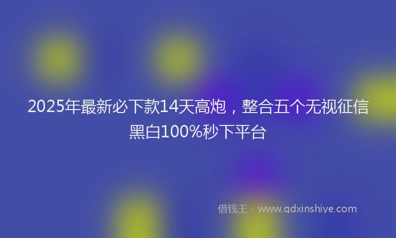 2025年最新必下款14天高炮，整合五个无视征信黑白100%秒下平台