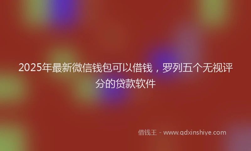 2025年最新微信钱包可以借钱，罗列五个无视评分的贷款软件