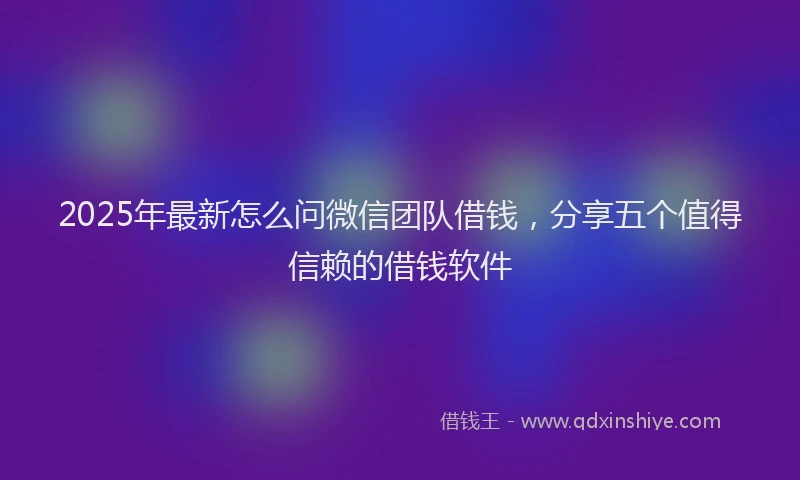2025年最新怎么问微信团队借钱，分享五个值得信赖的借钱软件