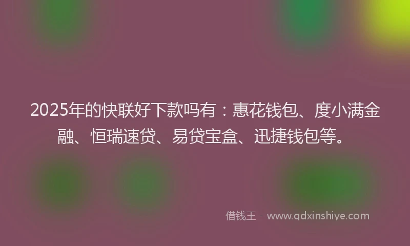 2025年的快联好下款吗有：惠花钱包、度小满金融、恒瑞速贷、易贷宝盒、迅捷钱包等。