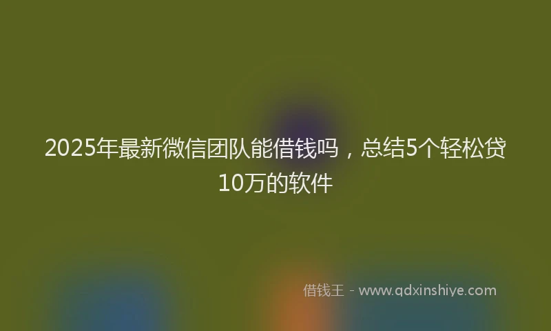 2025年最新微信团队能借钱吗，总结5个轻松贷10万的软件