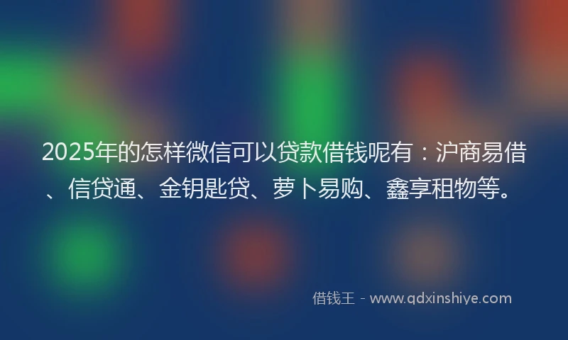 2025年的怎样微信可以贷款借钱呢有：沪商易借、信贷通、金钥匙贷、萝卜易购、鑫享租物等。