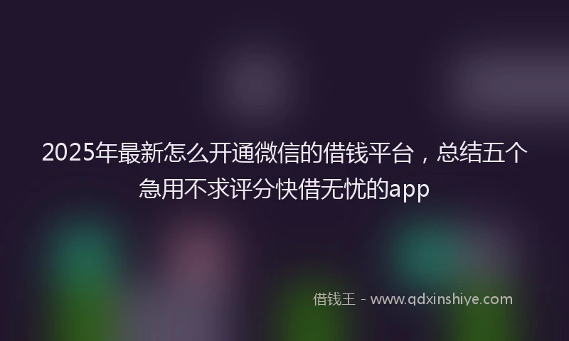 2025年最新怎么开通微信的借钱平台，总结五个急用不求评分快借无忧的app