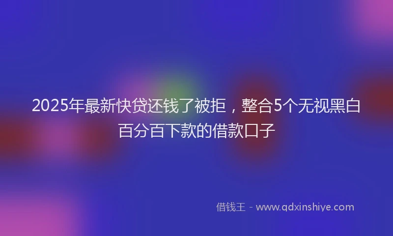 2025年最新快贷还钱了被拒，整合5个无视黑白百分百下款的借款口子