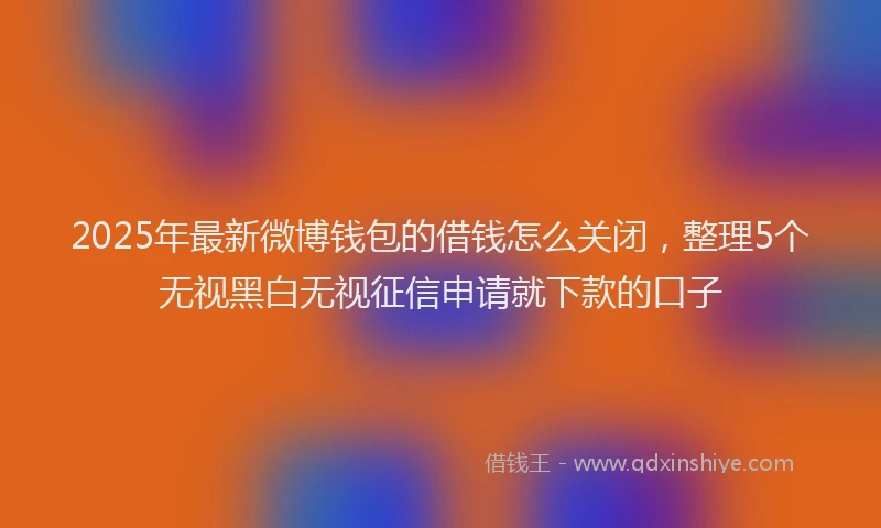 2025年最新微博钱包的借钱怎么关闭，整理5个无视黑白无视征信申请就下款的口子