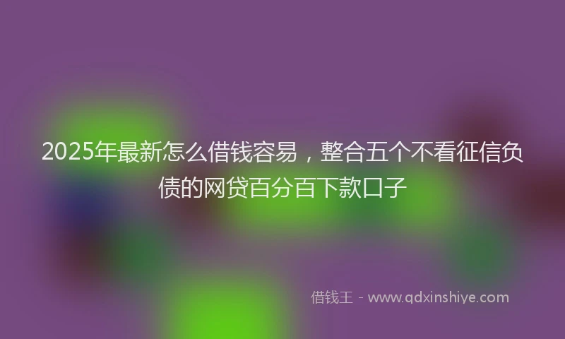 2025年最新怎么借钱容易，整合五个不看征信负债的网贷百分百下款口子